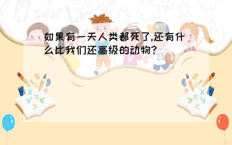 如果有一天人类都死了,还有什么比我们还高级的动物?