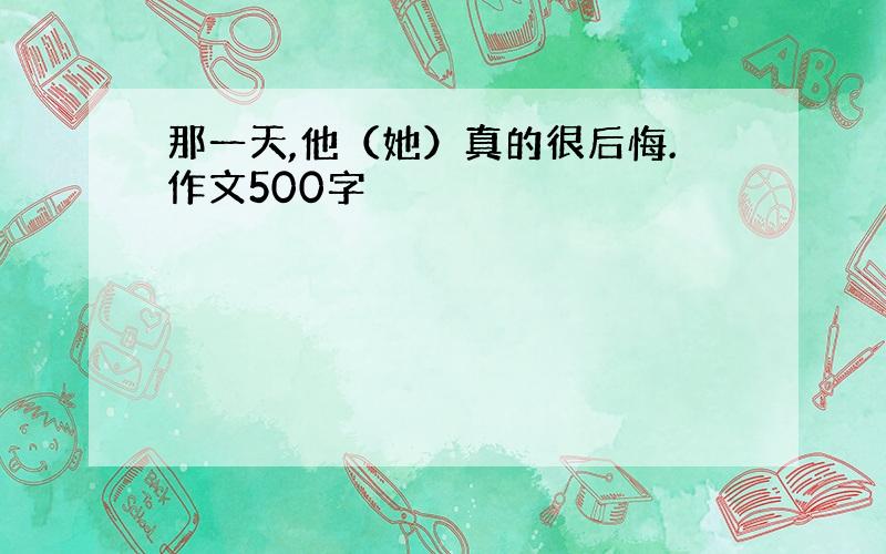 那一天,他（她）真的很后悔.作文500字