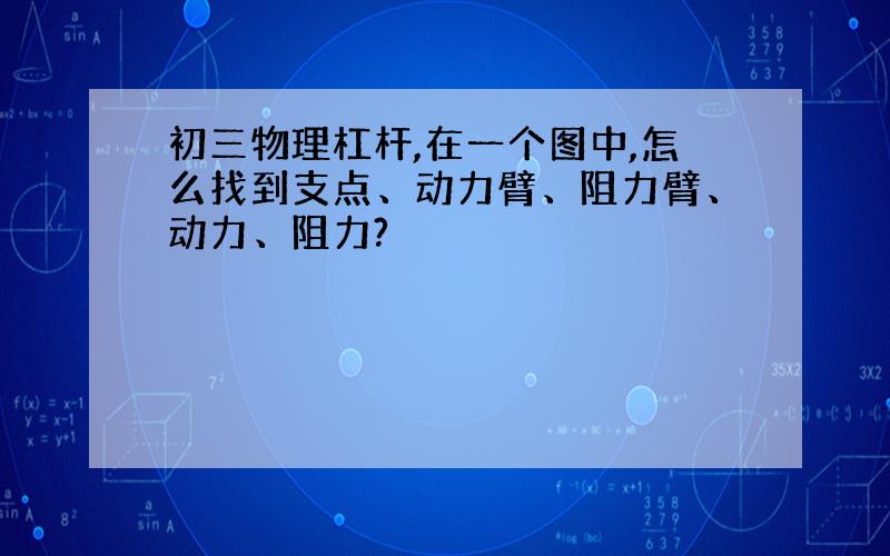 初三物理杠杆,在一个图中,怎么找到支点、动力臂、阻力臂、动力、阻力?