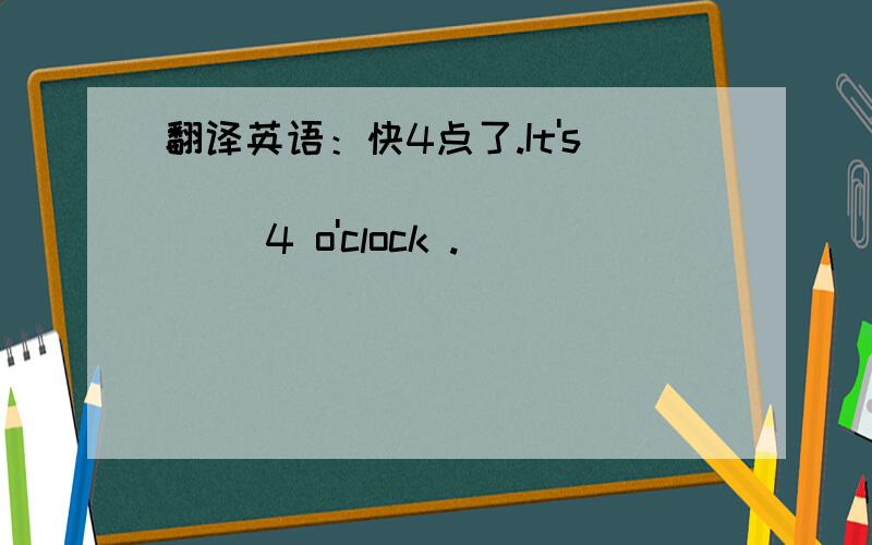 翻译英语：快4点了.It's _______ _______ 4 o'clock .