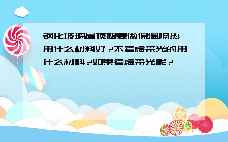 钢化玻璃屋顶想要做保温隔热,用什么材料好?不考虑采光的用什么材料?如果考虑采光呢?