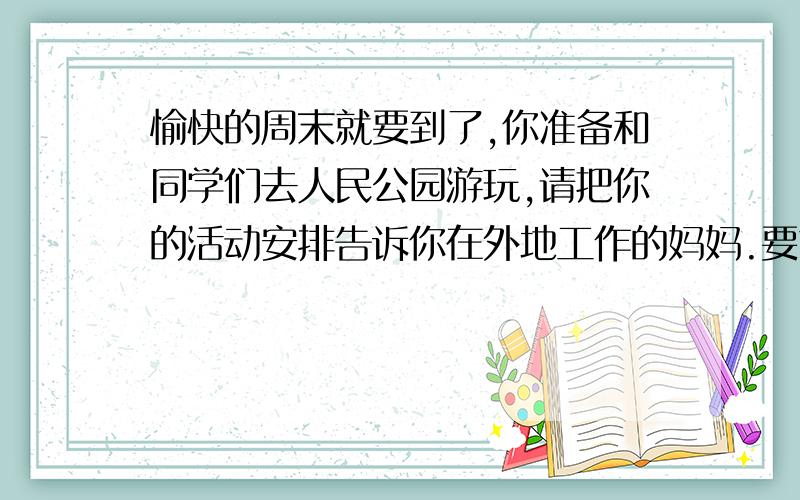 愉快的周末就要到了,你准备和同学们去人民公园游玩,请把你的活动安排告诉你在外地工作的妈妈.要求80个