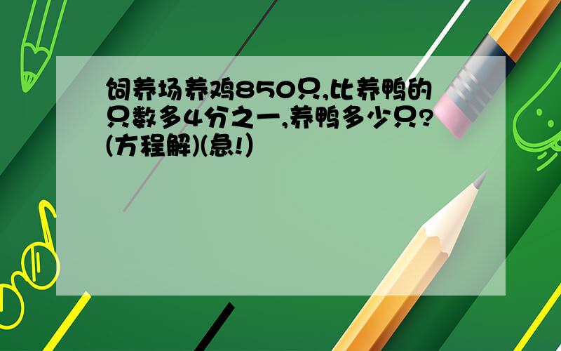 饲养场养鸡850只,比养鸭的只数多4分之一,养鸭多少只?(方程解)(急!）