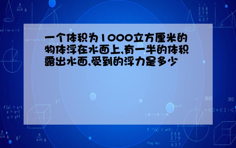 一个体积为1000立方厘米的物体浮在水面上,有一半的体积露出水面,受到的浮力是多少