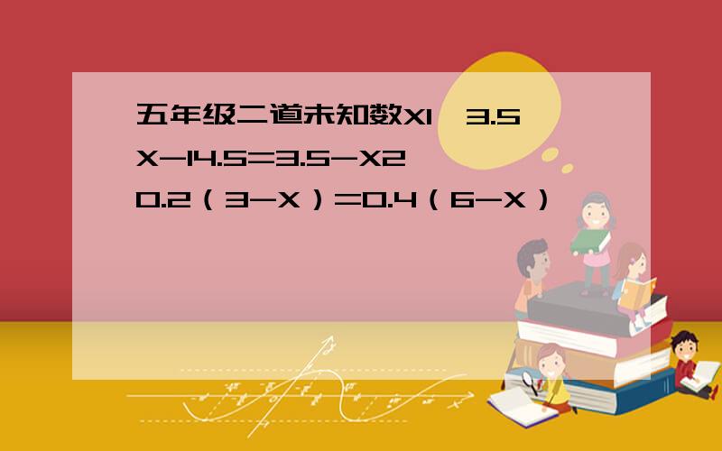 五年级二道未知数X1、3.5X-14.5=3.5-X2、0.2（3-X）=0.4（6-X）