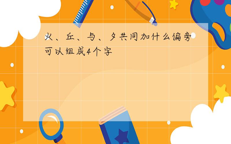 火、丘、与、夕共同加什么偏旁可以组成4个字