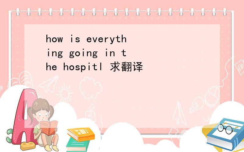 how is everything going in the hospitl 求翻译