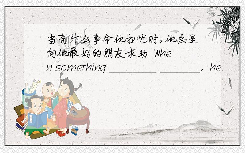 当有什么事令他担忧时,他总是向他最好的朋友求助. When something ________ _______, he