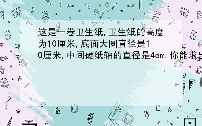 这是一卷卫生纸,卫生纸的高度为10厘米,底面大圆直径是10厘米,中间硬纸轴的直径是4cm,你能求出这卷纸体