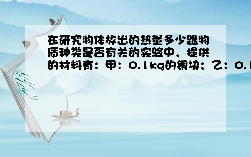 在研究物体放出的热量多少跟物质种类是否有关的实验中，提供的材料有：甲：0.1kg的铜块；乙：0.1kg的铝块；丙：0.2