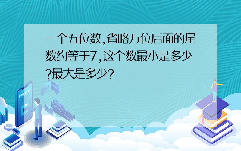 一个五位数,省略万位后面的尾数约等于7,这个数最小是多少?最大是多少?