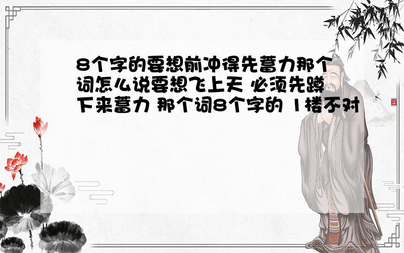 8个字的要想前冲得先蓄力那个词怎么说要想飞上天 必须先蹲下来蓄力 那个词8个字的 1楼不对