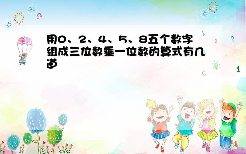 用0、2、4、5、8五个数字组成三位数乘一位数的算式有几道