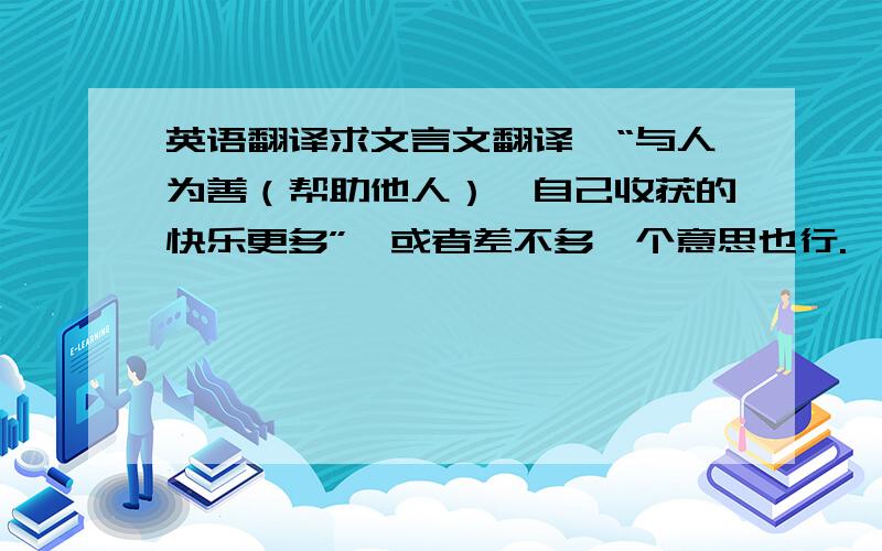 英语翻译求文言文翻译,“与人为善（帮助他人）,自己收获的快乐更多”,或者差不多一个意思也行.