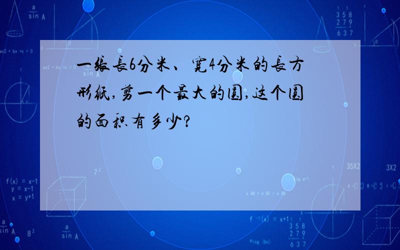 一张长6分米、宽4分米的长方形纸,剪一个最大的圆,这个圆的面积有多少?