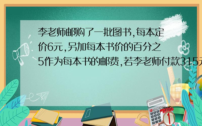 李老师邮购了一批图书,每本定价6元,另加每本书价的百分之5作为每本书的邮费,若李老师付款315元,则李老师购书多少本?