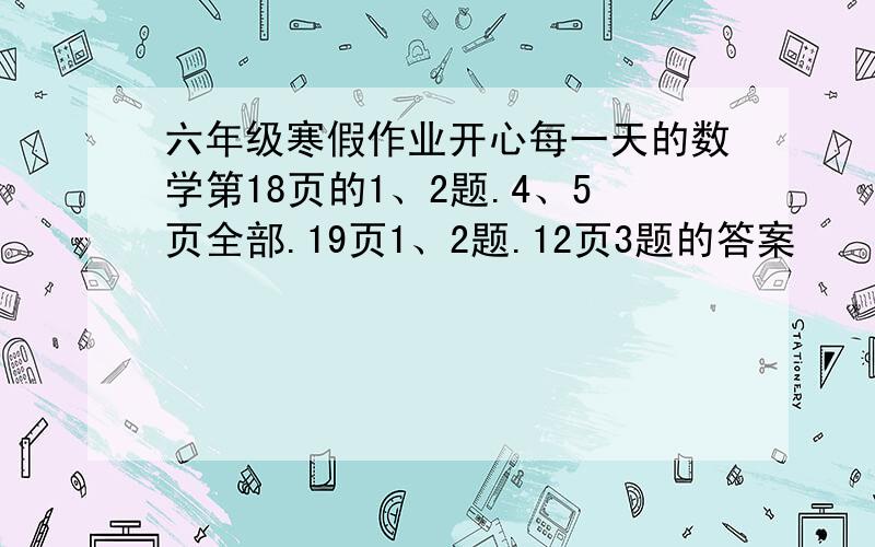 六年级寒假作业开心每一天的数学第18页的1、2题.4、5页全部.19页1、2题.12页3题的答案