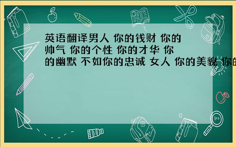 英语翻译男人 你的钱财 你的帅气 你的个性 你的才华 你的幽默 不如你的忠诚 女人 你的美貌 你的气质 你的洒脱 你的高