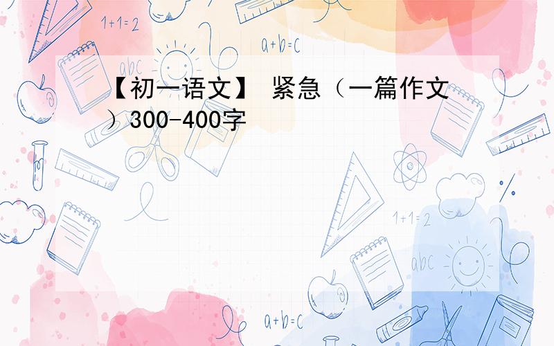 【初一语文】 紧急（一篇作文）300-400字