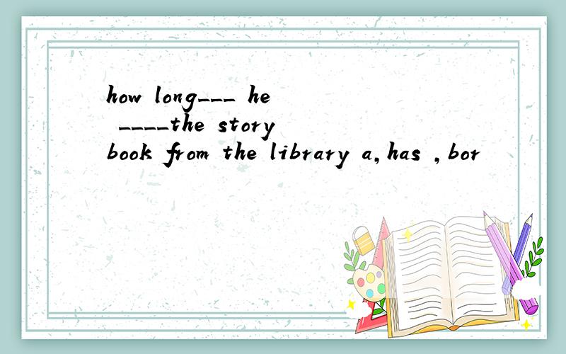 how long___ he ____the storybook from the library a,has ,bor