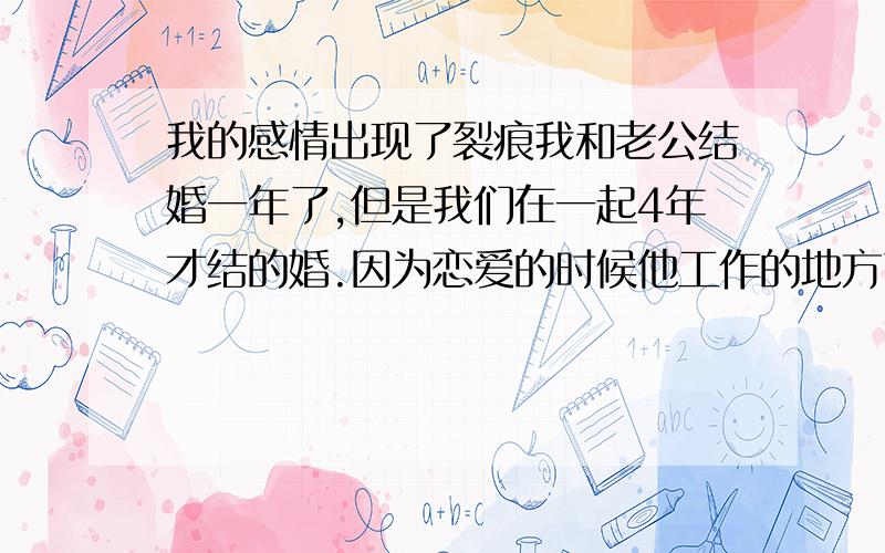 我的感情出现了裂痕我和老公结婚一年了,但是我们在一起4年才结的婚.因为恋爱的时候他工作的地方离我那里有30多公里.虽然我