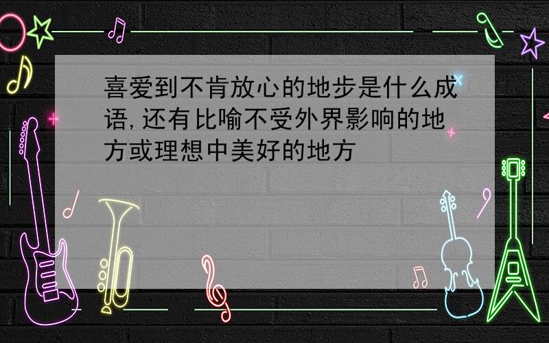 喜爱到不肯放心的地步是什么成语,还有比喻不受外界影响的地方或理想中美好的地方