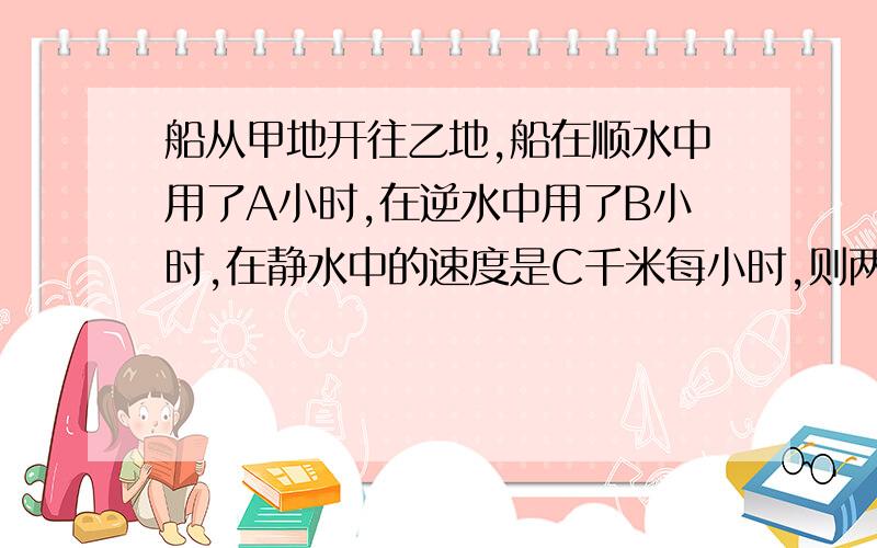 船从甲地开往乙地,船在顺水中用了A小时,在逆水中用了B小时,在静水中的速度是C千米每小时,则两地相距有多远?