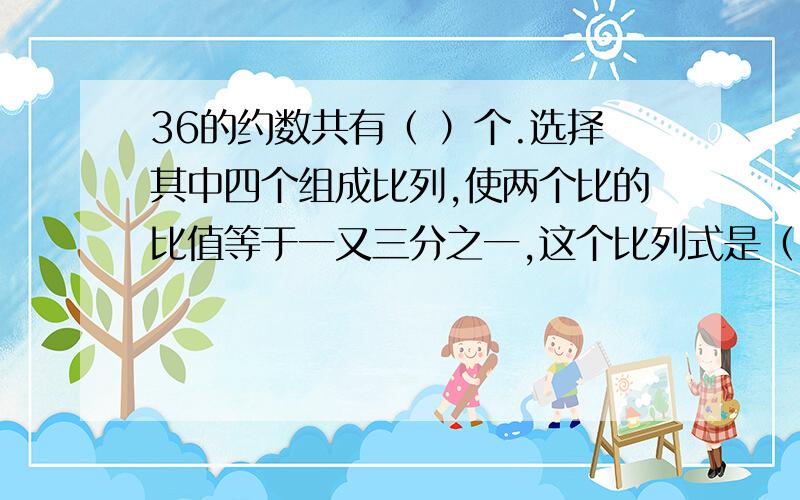 36的约数共有（ ）个.选择其中四个组成比列,使两个比的比值等于一又三分之一,这个比列式是（