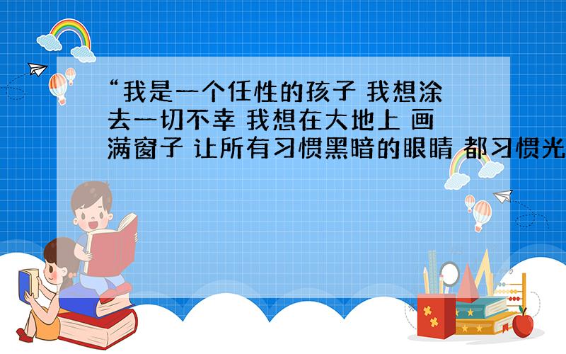 “我是一个任性的孩子 我想涂去一切不幸 我想在大地上 画满窗子 让所有习惯黑暗的眼睛 都习惯光明…