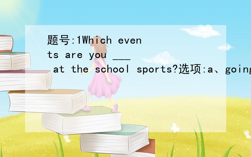 题号:1Which events are you ___ at the school sports?选项:a、going