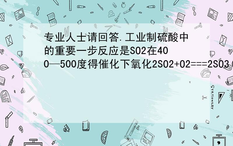 专业人士请回答.工业制硫酸中的重要一步反应是SO2在400—500度得催化下氧化2SO2+O2===2SO3(可逆反应）