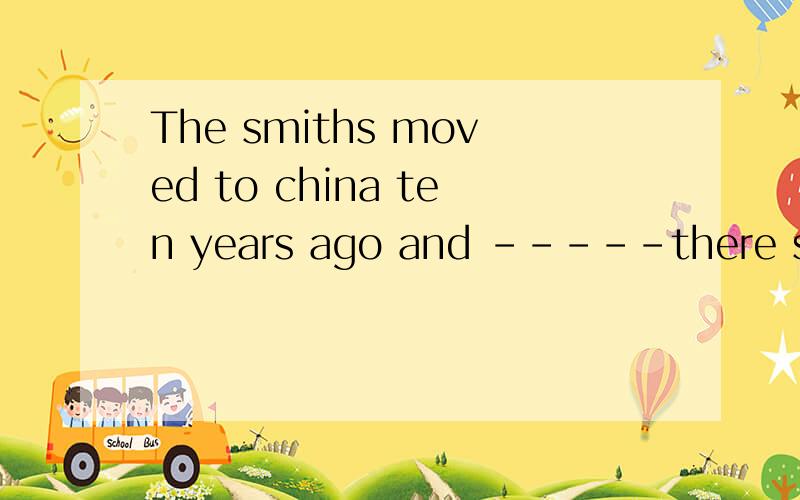 The smiths moved to china ten years ago and -----there since