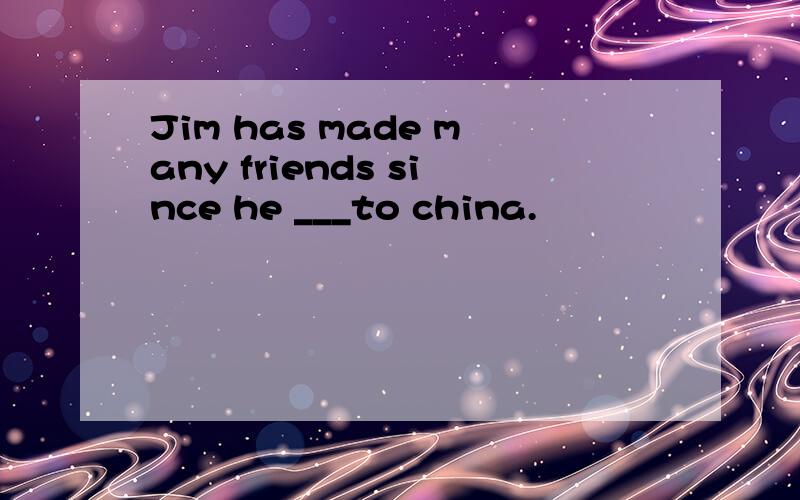 Jim has made many friends since he ___to china.