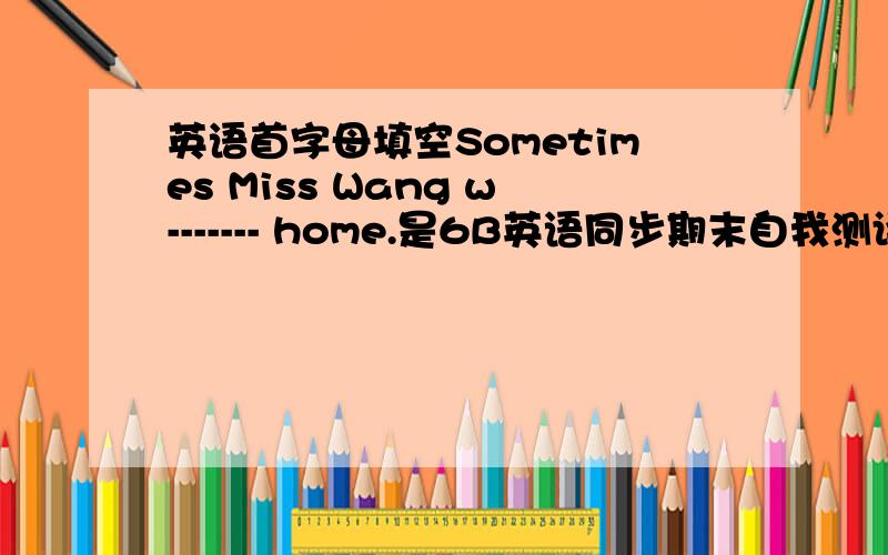 英语首字母填空Sometimes Miss Wang w------- home.是6B英语同步期末自我测评上的