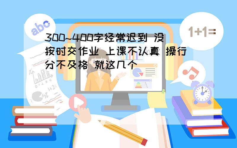 300~400字经常迟到 没按时交作业 上课不认真 操行分不及格 就这几个