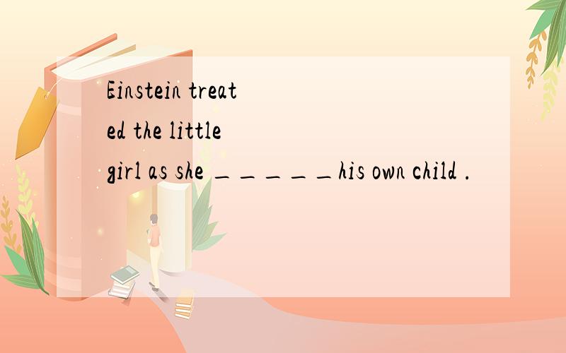 Einstein treated the little girl as she _____his own child .