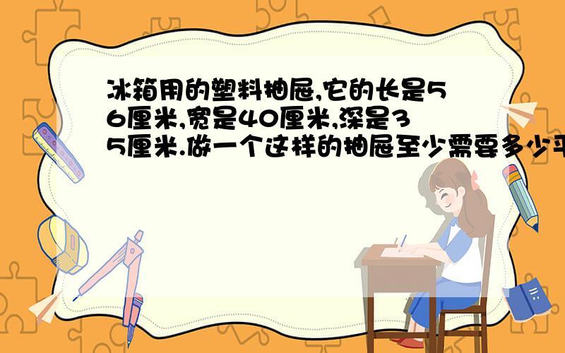 冰箱用的塑料抽屉,它的长是56厘米,宽是40厘米,深是35厘米.做一个这样的抽屉至少需要多少平方分米的