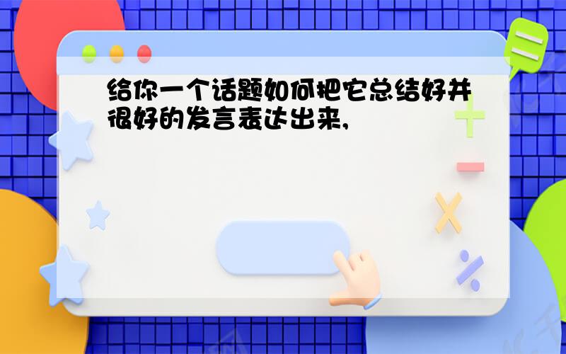 给你一个话题如何把它总结好并很好的发言表达出来,