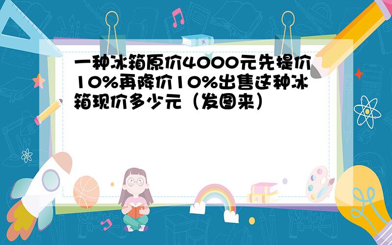 一种冰箱原价4000元先提价10%再降价10%出售这种冰箱现价多少元（发图来）