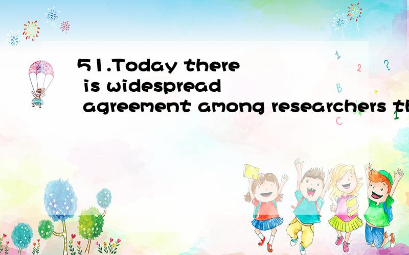 51.Today there is widespread agreement among researchers tha