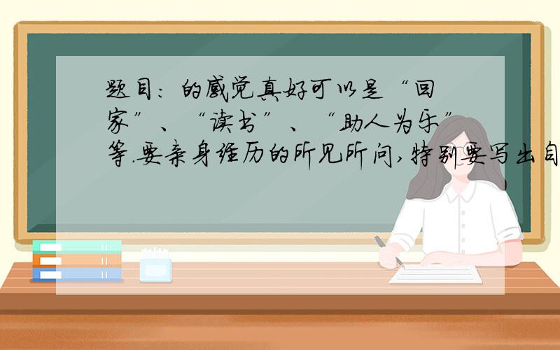 题目： 的感觉真好可以是“回家”、“读书”、“助人为乐”等.要亲身经历的所见所问,特别要写出自己的所感所悟,真情实感,恰