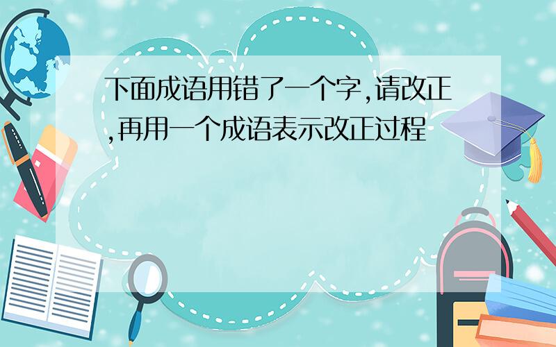 下面成语用错了一个字,请改正,再用一个成语表示改正过程