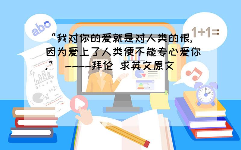 “我对你的爱就是对人类的恨,因为爱上了人类便不能专心爱你.” ----拜伦 求英文原文