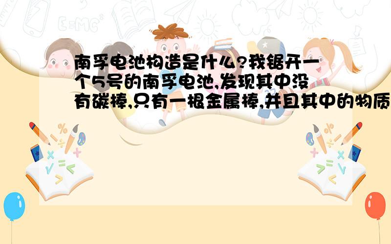 南孚电池构造是什么?我锯开一个5号的南孚电池,发现其中没有碳棒,只有一根金属棒,并且其中的物质是黑色的,分层明显,其中内