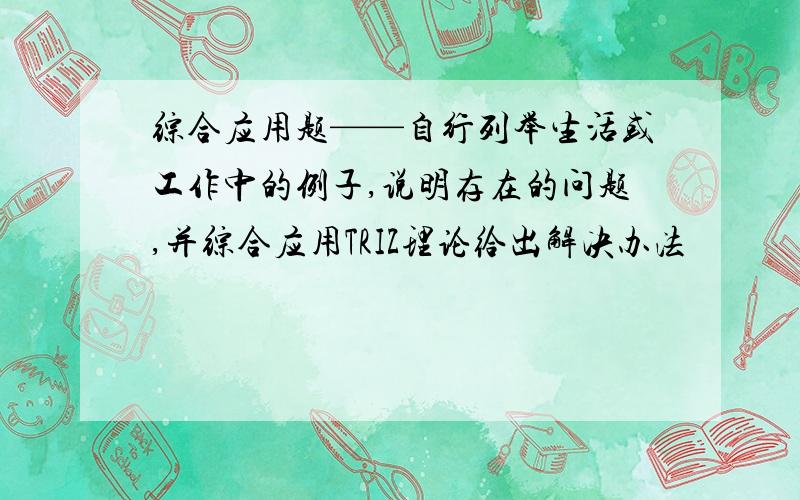 综合应用题——自行列举生活或工作中的例子,说明存在的问题,并综合应用TRIZ理论给出解决办法