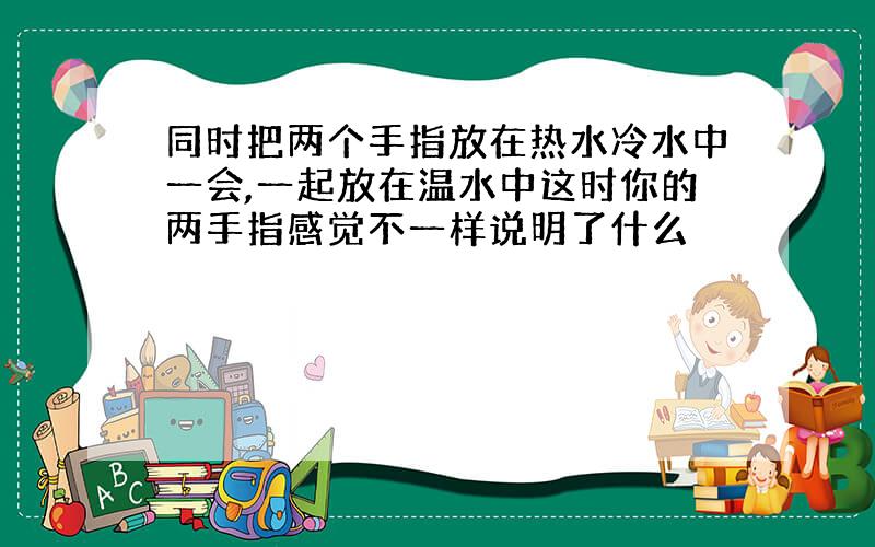 同时把两个手指放在热水冷水中一会,一起放在温水中这时你的两手指感觉不一样说明了什么