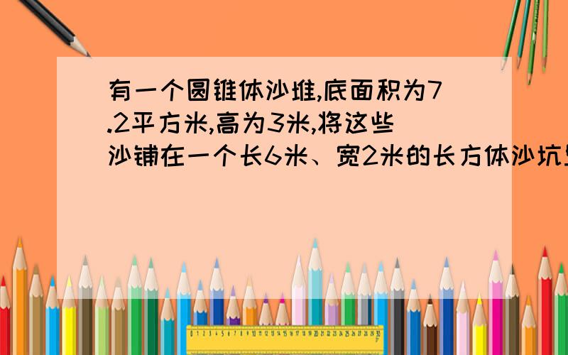 有一个圆锥体沙堆,底面积为7.2平方米,高为3米,将这些沙铺在一个长6米、宽2米的长方体沙坑里,能铺多厚