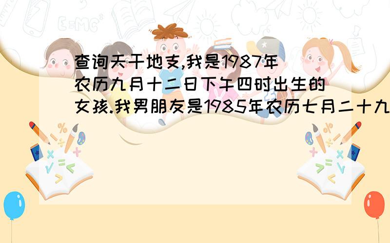 查询天干地支,我是1987年农历九月十二日下午四时出生的女孩.我男朋友是1985年农历七月二十九日晚十一时出生.请各位朋