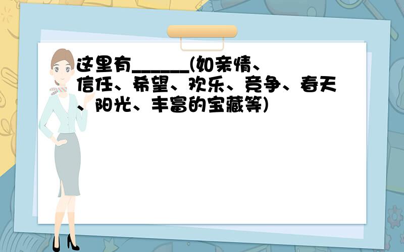 这里有______(如亲情、信任、希望、欢乐、竞争、春天、阳光、丰富的宝藏等)