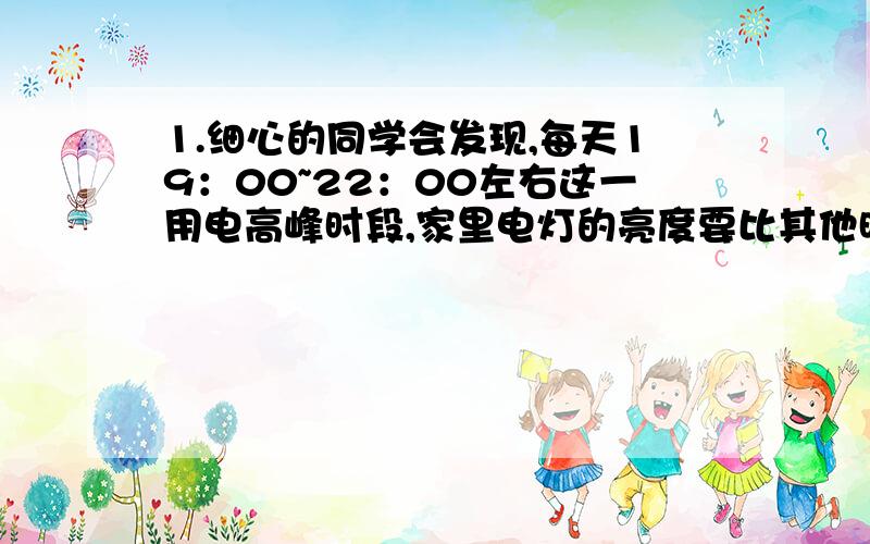 1.细心的同学会发现,每天19：00~22：00左右这一用电高峰时段,家里电灯的亮度要比其他时间显得暗一些,某同学在爸爸